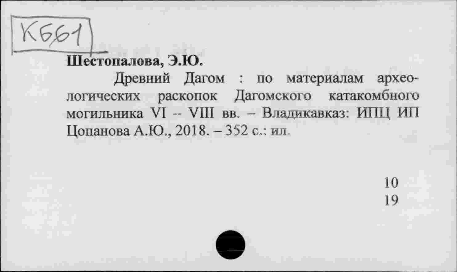 ﻿Шестопалова, Э.Ю.
Древний Дагом : по материалам археологических раскопок Дагомского катакомбного могильника VI - VIII вв. - Владикавказ: ИПЦ ИП Цопанова А.Ю., 2018. - 352 с.: ил.
10
19